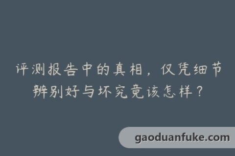 评测报告中的真相，仅凭细节辨别好与坏究竟该怎样？