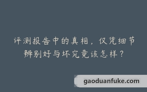评测报告中的真相，仅凭细节辨别好与坏究竟该怎样？
