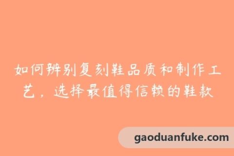 如何辨别复刻鞋品质和制作工艺，选择最值得信赖的鞋款