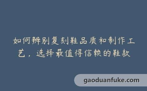 如何辨别复刻鞋品质和制作工艺，选择最值得信赖的鞋款