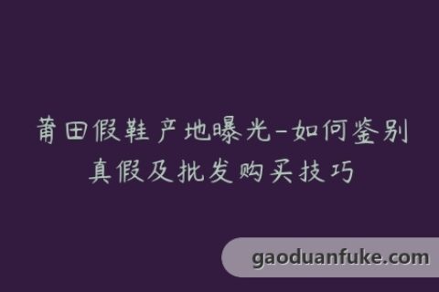 莆田假鞋产地曝光-如何鉴别真假及批发购买技巧
