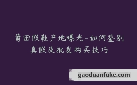 莆田假鞋产地曝光-如何鉴别真假及批发购买技巧