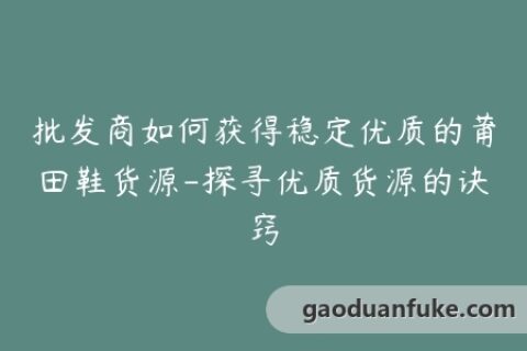 批发商如何获得稳定优质的莆田鞋货源-探寻优质货源的诀窍