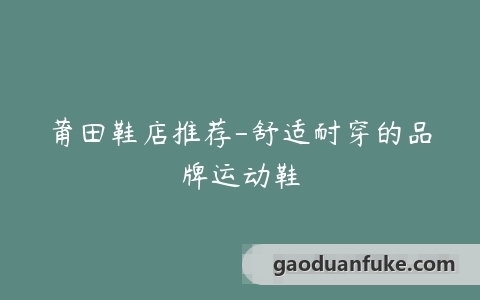莆田鞋店推荐-舒适耐穿的品牌运动鞋
