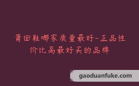 莆田鞋哪家质量最好-正品性价比高最好买的品牌