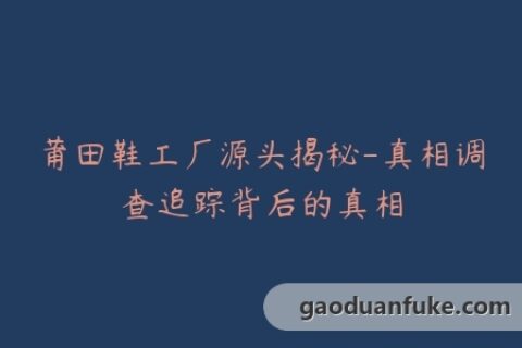 莆田鞋工厂源头揭秘-真相调查追踪背后的真相