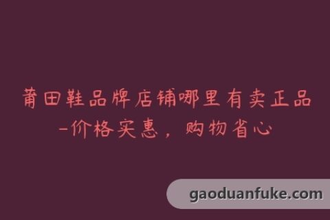 莆田鞋品牌店铺哪里有卖正品-价格实惠，购物省心