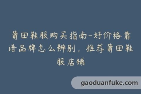 莆田鞋服购买指南-好价格靠谱品牌怎么辨别，推荐莆田鞋服店铺