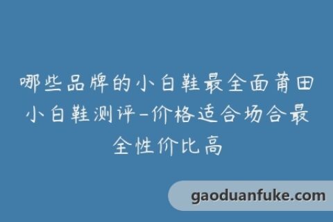 哪些品牌的小白鞋最全面莆田小白鞋测评-价格适合场合最全性价比高