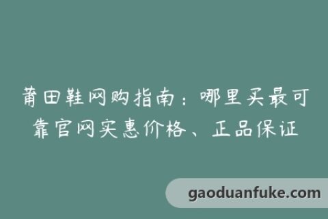 莆田鞋网购指南：哪里买最可靠官网实惠价格、正品保证