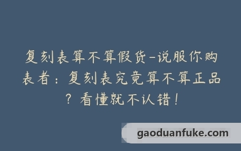 复刻表算不算假货-说服你购表者：复刻表究竟算不算正品？看懂就不认错！