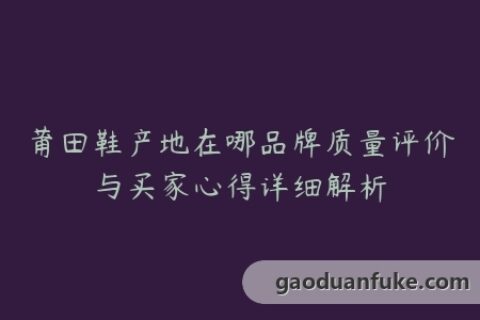 莆田鞋产地在哪品牌质量评价与买家心得详细解析