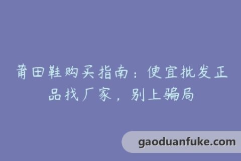 莆田鞋购买指南：便宜批发正品找厂家，别上骗局