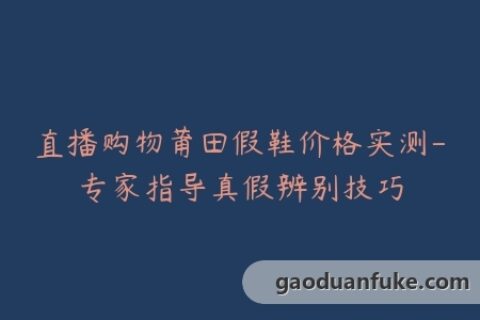 直播购物莆田假鞋价格实测-专家指导真假辨别技巧