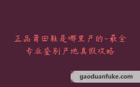 正品莆田鞋是哪里产的-最全专业鉴别产地真假攻略