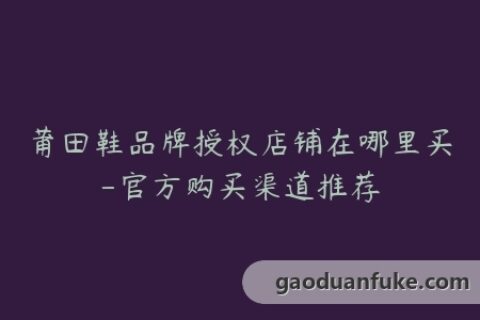 莆田鞋品牌授权店铺在哪里买-官方购买渠道推荐