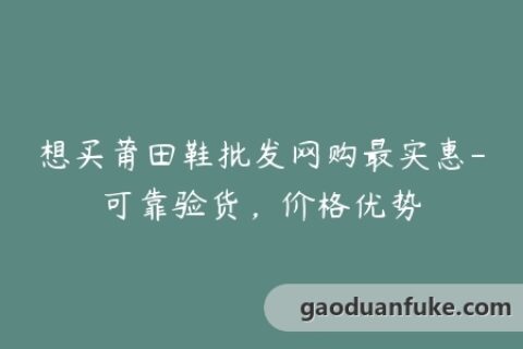 想买莆田鞋批发网购最实惠-可靠验货，价格优势