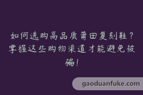 如何选购高品质莆田复刻鞋？掌握这些购物渠道才能避免被骗！