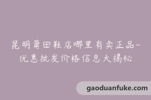 昆明莆田鞋店哪里有卖正品-优惠批发价格信息大揭秘