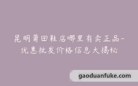 昆明莆田鞋店哪里有卖正品-优惠批发价格信息大揭秘