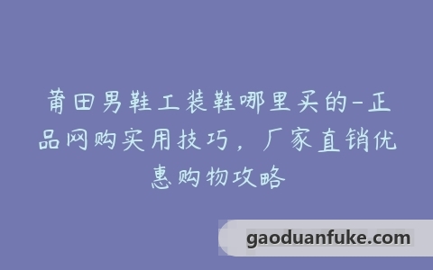 莆田男鞋工装鞋哪里买的-正品网购实用技巧，厂家直销优惠购物攻略