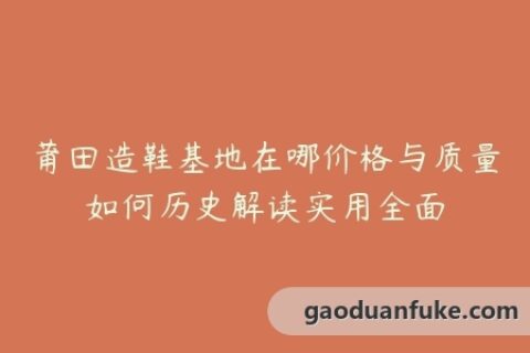 莆田造鞋基地在哪价格与质量如何历史解读实用全面