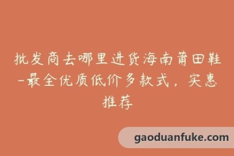 批发商去哪里进货海南莆田鞋-最全优质低价多款式，实惠推荐
