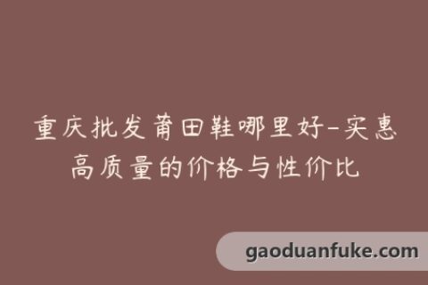 重庆批发莆田鞋哪里好-实惠高质量的价格与性价比
