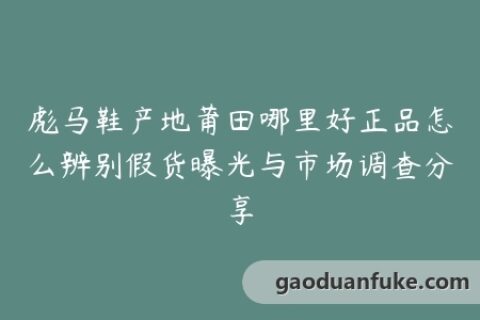 彪马鞋产地莆田哪里好正品怎么辨别假货曝光与市场调查分享