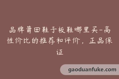品牌莆田鞋子板鞋哪里买-高性价比的推荐和评价，正品保证