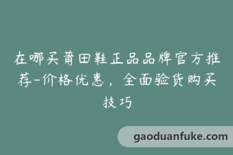 在哪买莆田鞋正品品牌官方推荐-价格优惠，全面验货购买技巧