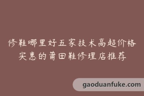 修鞋哪里好五家技术高超价格实惠的莆田鞋修理店推荐