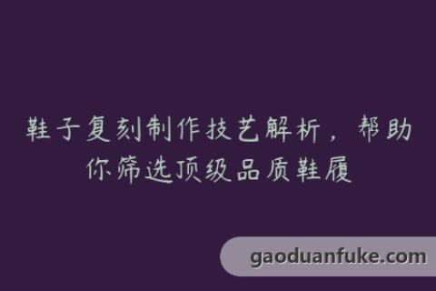 鞋子复刻制作技艺解析，帮助你筛选顶级品质鞋履
