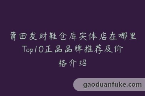 莆田发财鞋仓库实体店在哪里Top10正品品牌推荐及价格介绍