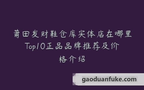 莆田发财鞋仓库实体店在哪里Top10正品品牌推荐及价格介绍