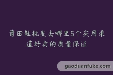 莆田鞋批发去哪里5个实用渠道好卖的质量保证