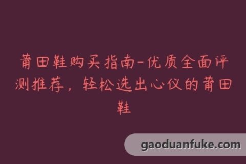 莆田鞋购买指南-优质全面评测推荐，轻松选出心仪的莆田鞋