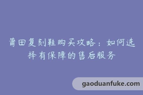 莆田复刻鞋购买攻略：如何选择有保障的售后服务