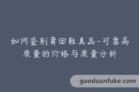 如何鉴别莆田鞋真品-可靠高质量的价格与质量分析