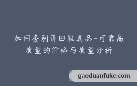 如何鉴别莆田鞋真品-可靠高质量的价格与质量分析