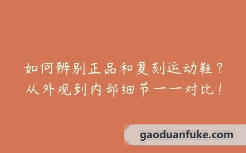如何辨别正品和复刻运动鞋？从外观到内部细节一一对比！