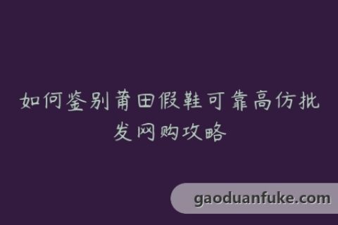 如何鉴别莆田假鞋可靠高仿批发网购攻略
