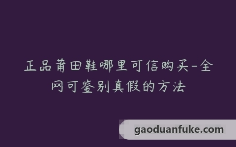 正品莆田鞋哪里可信购买-全网可鉴别真假的方法