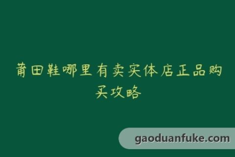 莆田鞋哪里有卖实体店正品购买攻略
