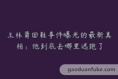 王林莆田鞋事件曝光的最新真相：他到底去哪里逃跑了