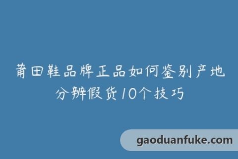 莆田鞋品牌正品如何鉴别产地分辨假货10个技巧