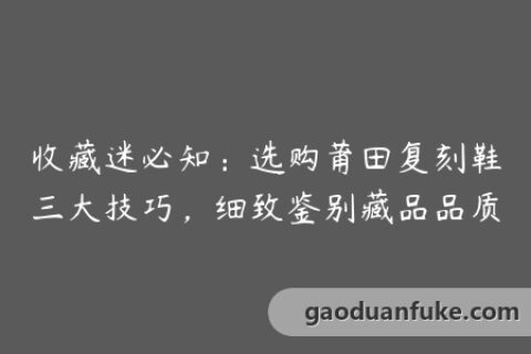 收藏迷必知：选购莆田复刻鞋三大技巧，细致鉴别藏品品质