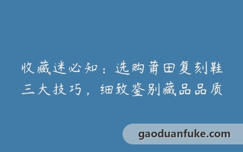 收藏迷必知：选购莆田复刻鞋三大技巧，细致鉴别藏品品质
