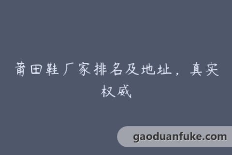莆田鞋厂家排名及地址，真实权威
