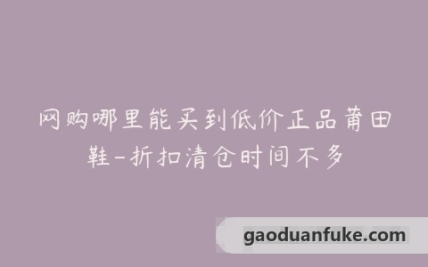 网购哪里能买到低价正品莆田鞋-折扣清仓时间不多